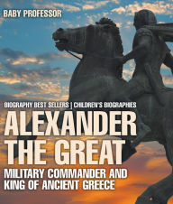 Title: Alexander the Great : Military Commander and King of Ancient Greece - Biography Best Sellers Children's Biographies, Author: Baby Professor