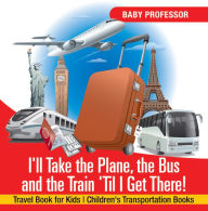 Title: I'll Take the Plane, the Bus and the Train 'Til I Get There! Travel Book for Kids Children's Transportation Books, Author: Baby Professor