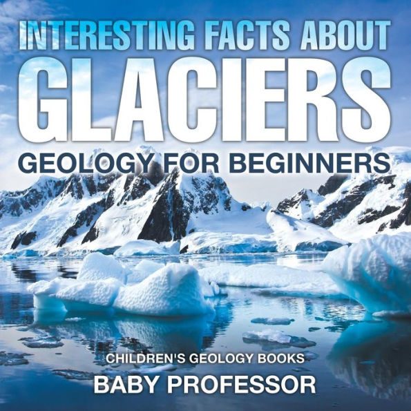 Interesting Facts About Glaciers - Geology for Beginners Children's Books