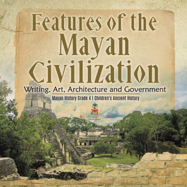 Features of the Mayan Civilization: Writing, Art, Architecture and Government Mayan History Grade 4 Children's Ancient History