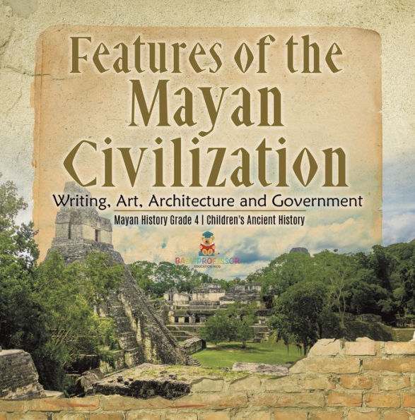 Features of the Mayan Civilization : Writing, Art, Architecture and Government Mayan History Grade 4 Children's Ancient History