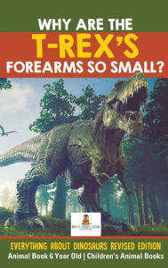 Title: Why Are The T-Rex's Forearms So Small? Everything about Dinosaurs Revised Edition - Animal Book 6 Year Old Children's Animal Books, Author: Baby Professor