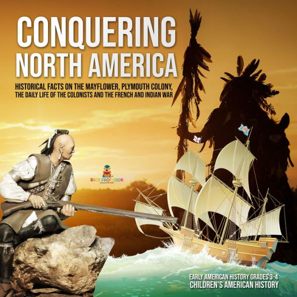 Conquering North America : Historical Facts on the Mayflower, Plymouth Colony, the Daily Life of the Colonists and the French and Indian War Early American History Grades 3-4 Children's American History