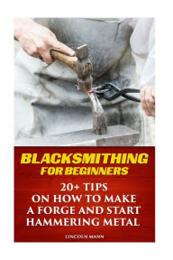 Title: Blacksmithing For Beginners: 20+ Tips On How to Make A Forge And Start Hammering Metal, Author: Lincoln Mann