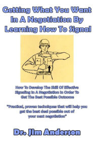 Title: Getting What You Want In A Negotiation By Learning How To Signal: How To Develop The Skill Of Effective Signaling In A Negotiation In Order To Get The Best Possible Outcome, Author: Jim Anderson
