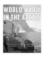 World War II in the Arctic: The History of the Aleutian Islands Campaign and Nazi Germany's Arctic Invasion of the Soviet Union