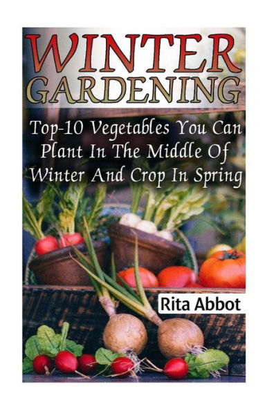 Winter Gardening: Top-10 Vegetables You Can Plant In The Middle Of Winter And Crop In Spring: (Gardening Indoors, Gardening Vegetables, Gardening Books, Gardening Year Round)