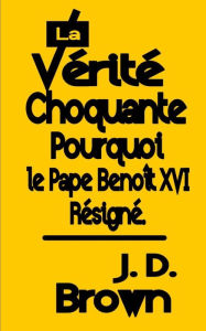 Title: La Vérité Choquante Pourquoi le Pape Benoît XVI Resigné, Author: J. D. Brown