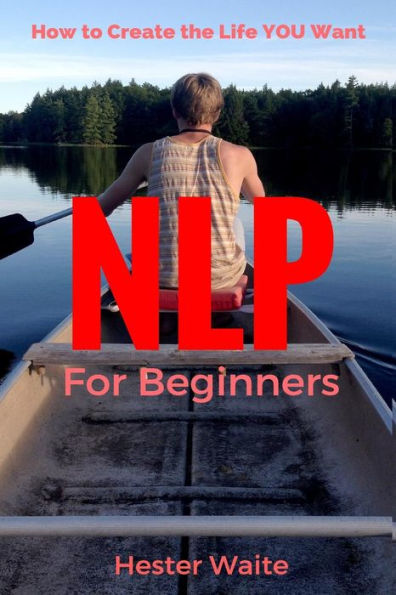 NLP For Beginners: How to Create the Life You Want (NLP-Program Your Mind, NLP Techniques, NLP, Neuro-Linguistic Programming, Self Mastery, Reaching Your Goals, Emotions and Behavior)