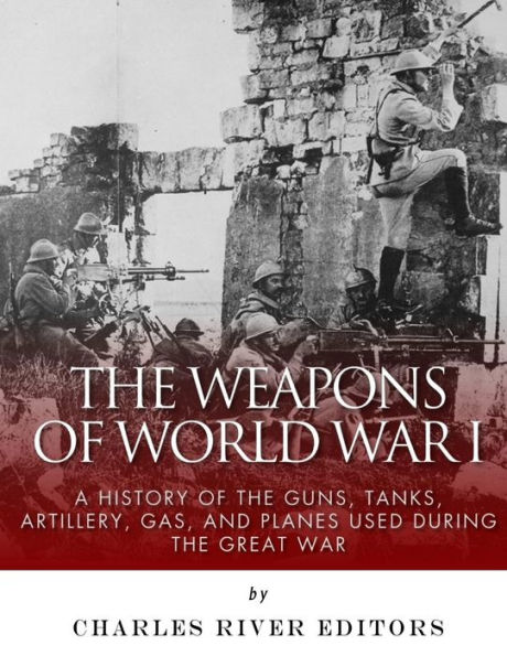 The Weapons of World War I: A History of the Guns, Tanks, Artillery, Gas, and Planes Used during the Great War