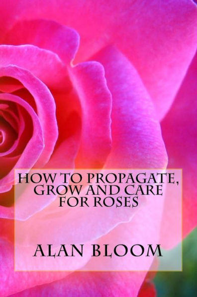 How to Propagate, Grow and Care For Roses: Old Fashioned Know-How for Modern Day Growers