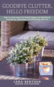 Title: Goodbye Clutter, Hello Freedom: How to Create Space for Danish Hygge and Lifestyle by Cleaning up, Organizing and Decorating with Care, Author: Lena Bentsen