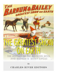 Title: The Greatest Show on Earth: The History of the Ringling Bros. and Barnum & Bailey Circus, Author: Charles River Editors