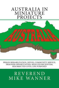 Title: Australia In Miniature Projects: Prison Rehabilitation, Detox, Community Service, Prisoner Opportunities, Reduced Recidivism, Resurrected Lives, and Life Purpose, Author: Reverend Mike Wanner