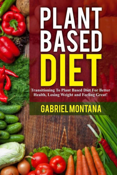 Plant Based Diet: Transitioning to a Plant Based Diet for Better Health, Losing Weight, and Feeling Great