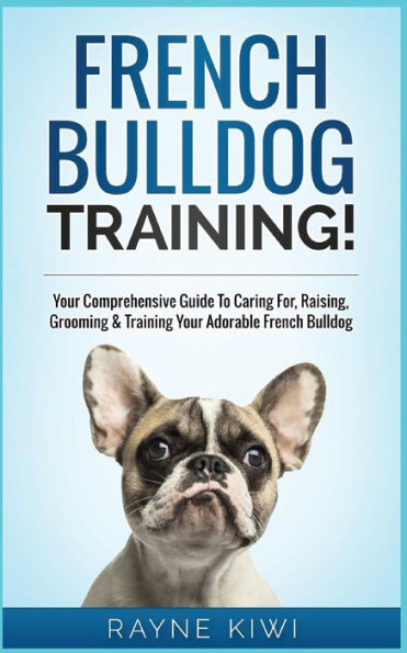 French Bulldog Training!: Your Comprehensive Guide To Caring For, Raising, Grooming & Training Your Adorable French Bulldog