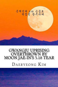 Title: Gwangju Uprising Overthrown by Moon Jae-In's 5.18 Tear: Exposing the Politics of False Narratives in South Korea, Author: Daeryeong Kim