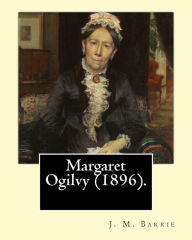 Title: Margaret Ogilvy (1896). By: J. M. Barrie: A portrait of Barrie's mother, with insights into the effects of his brother's tragic early death., Author: J. M. Barrie