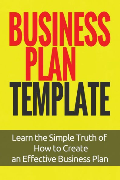 Business Plan Template: Learn the Simple Truth of How to Create an Effective Business Plan