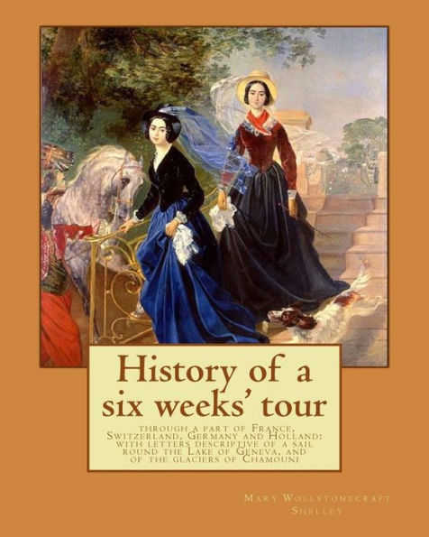 History of a six weeks' tour through a part of France, Switzerland, Germany and Holland: with letters descriptive of a sail round the Lake of Geneva, and of the glaciers of Chamouni: By: Mary Wollstonecraft Shelley, and By: