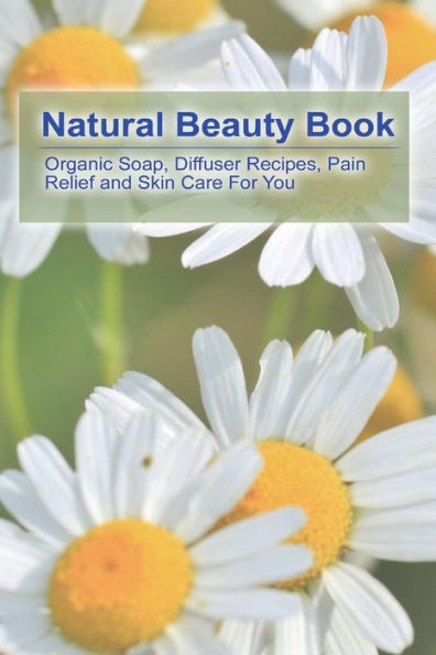 Natural Beauty Book: Organic Soap, Diffuser Recipes, Pain Relief and Skin Care For You: (How to Make Organic Soap, Diffuser Recipes and Blends, Aromatherapy)