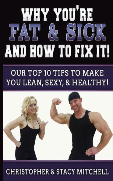 Why You're Fat & Sick And How To Fix It!: Our Top 10 Tips To Make You Lean, Sexy, & Healthy!