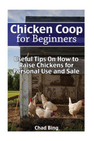 Title: Chicken Coop for Beginners: Useful Tips On How to Raise Chickens for Personal Use and Sale: (Building Chicken Coops, DIY Projects), Author: Chad Bing