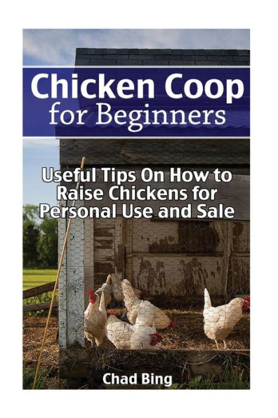 Chicken Coop for Beginners: Useful Tips On How to Raise Chickens for Personal Use and Sale: (Building Chicken Coops, DIY Projects)