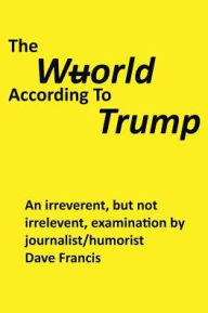 Title: The Wuorld According to Trump: An Irreverent, but Not Irrelevent, Examination by Journalist/Humorist Dave Francis, Author: Dave Francis