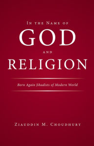 Title: In the Name of God and Religion: Born Again Jihadists of Modern World, Author: Ziauddin Choudhury