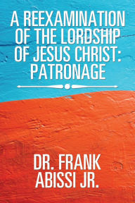 Title: A Reexamination of the Lordship of Jesus Christ: Patronage, Author: Frank Abissi Jr.