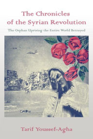 Title: The Chronicles of the Syrian Revolution: The Orphan Uprising the Entire World Betrayed, Author: Tarif Youssef-Agha