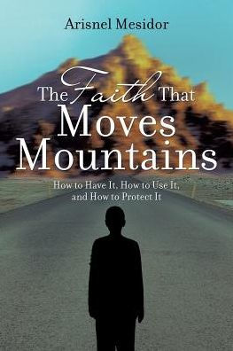 The Faith That Moves Mountains: How to Have It, Use and Protect It