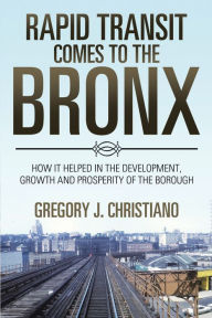 Title: Rapid Transit Comes to the Bronx: How It Helped in the Development, Growth and Prosperity of the Borough, Author: Gregory J. Christiano