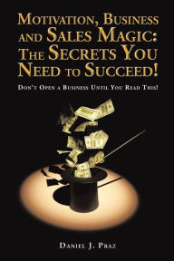 Title: Motivation, Business and Sales Magic: the Secrets You Need to Succeed!: Don'T Open a Business Until You Read This!, Author: Daniel J. Praz