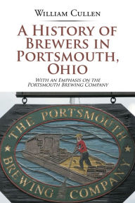 Title: A History of Brewers in Portsmouth, Ohio: With an Emphasis on the Portsmouth Brewing Company, Author: William Cullen