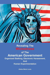 Title: Revealing the Wickedness of the American Government: Organized Stalking, Electronic Harassment, and Human Experimentation, Author: Alisha Marie Louis