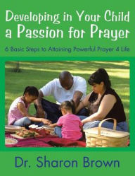 Title: Developing in Your Child a Passion for Prayer: 6 Basic Steps to Attaining Powerful Prayer 4 Life, Author: Sharon Brown