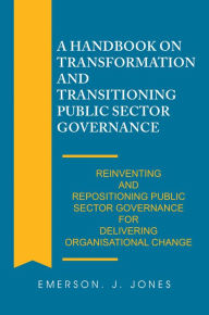 Title: A Handbook on Transformation and Transitioning Public Sector Governance: Reinventing and Repositioning Public Sector Governance for Delivering Organisational Change, Author: Emerson J. Jones