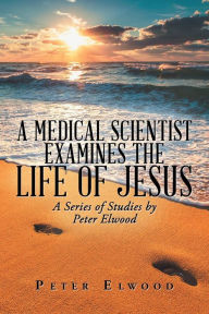 Title: A Medical Scientist Examines the Life of Jesus: A Series of Studies by Peter Elwood, Author: Peter Elwood