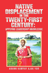 Title: Native Displacement in the Twenty-First Century: Applying Leadership Knowledge, Author: Abann Kamyay Ajak Yor