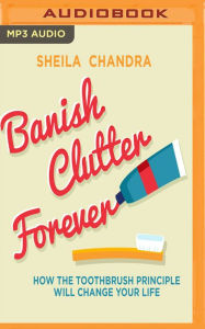 Title: Banish Clutter Forever: How the Toothbrush Principle Will Change Your Life, Author: Sheila Chandra