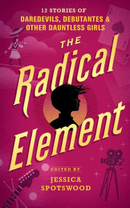 Title: The Radical Element: Twelve Stories of Daredevils, Debutants, and Other Dauntless Girls, Author: Jessica Spotswood (Editor)