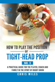 Title: How to Play the Position of Tight-Head Prop (No. 3): A Practical Guide for the Player, Coach, and Family in the Sport of Rugby Union, Author: Chris Miles