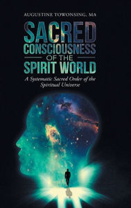 Title: Sacred Consciousness of the Spirit World: A Systematic Sacred Order of the Spiritual Universe, Author: Augustine Towonsing MA