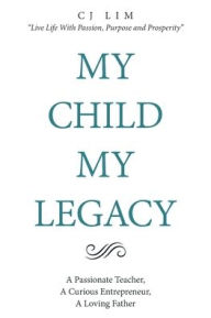 Title: My Child, My Legacy: A Passionate Teacher, a Curious Entrepreneur, a Loving Father, Author: C J Lim