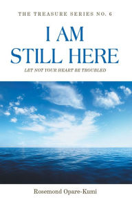 Title: I Am Still Here: Let Not Your Heart Be Troubled: The World Will Make You Suffer but in Me You Shall Have Peace, Author: Rosemond Opare-Kumi