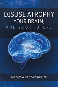 Title: Disuse Atrophy, Your Brain, And Your Future, Author: Kenneth A. Bartholomew