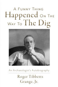 Title: A Funny Thing Happened On the Way to the Dig: An Archaeologists's Autobiography, Author: Roger Tibbetts Grange Jr.