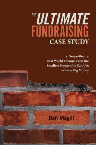 Title: The Ultimate Fundraising Case Study: 12 Swipe-Ready, Real World Lessons Even the Smallest Nonprofits Can Use To Raise Big Money, Author: Dan Magill